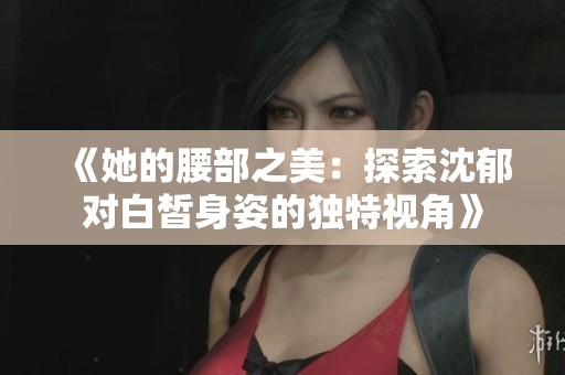 《她的腰部之美：探索沈郁对白皙身姿的独特视角》