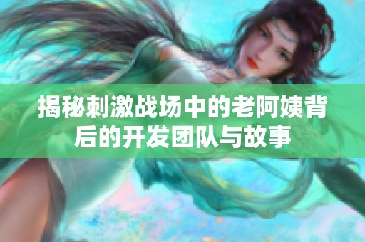 揭秘刺激战场中的老阿姨背后的开发团队与故事