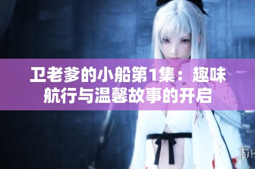 卫老爹的小船第1集：趣味航行与温馨故事的开启