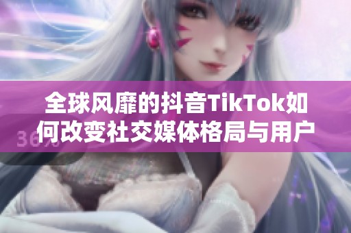 全球风靡的抖音TikTok如何改变社交媒体格局与用户体验