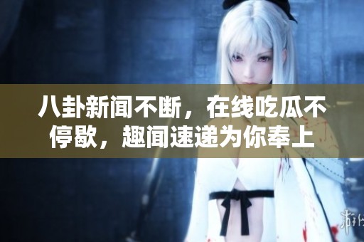 八卦新闻不断，在线吃瓜不停歇，趣闻速递为你奉上