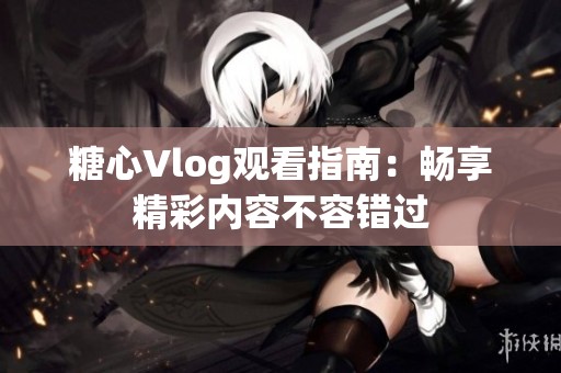 糖心Vlog观看指南：畅享精彩内容不容错过