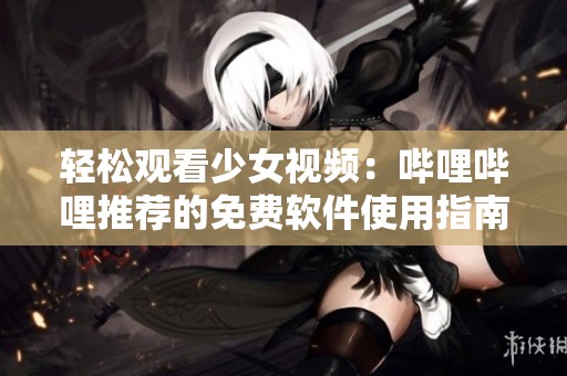 轻松观看少女视频：哔哩哔哩推荐的免费软件使用指南
