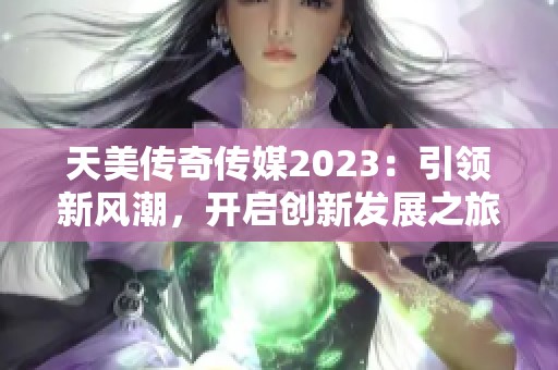 天美传奇传媒2023：引领新风潮，开启创新发展之旅