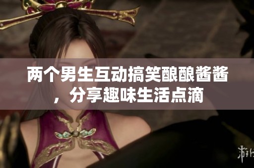 两个男生互动搞笑酿酿酱酱，分享趣味生活点滴