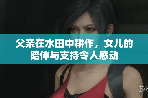 父亲在水田中耕作，女儿的陪伴与支持令人感动