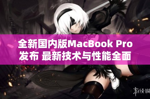 全新国内版MacBook Pro发布 最新技术与性能全面提升