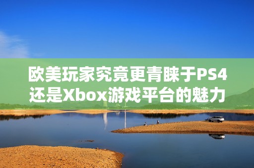 欧美玩家究竟更青睐于PS4还是Xbox游戏平台的魅力解析