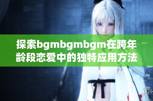 探索bgmbgmbgm在跨年龄段恋爱中的独特应用方法与优势