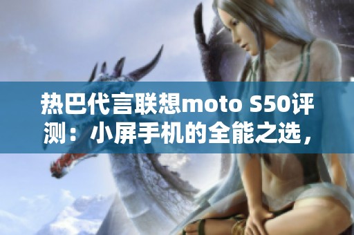 热巴代言联想moto S50评测：小屏手机的全能之选，用户喜爱的理由揭秘
