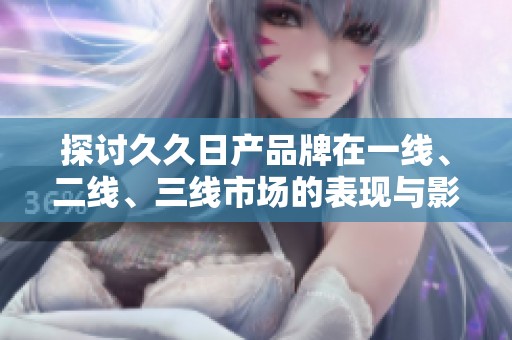 探讨久久日产品牌在一线、二线、三线市场的表现与影响