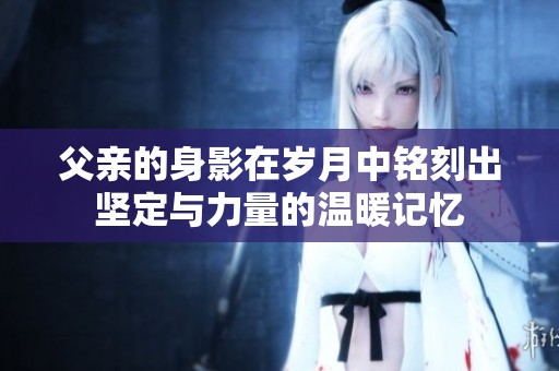 父亲的身影在岁月中铭刻出坚定与力量的温暖记忆