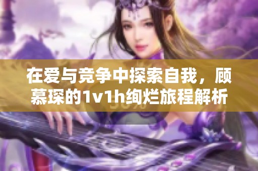 在爱与竞争中探索自我，顾慕琛的1v1h绚烂旅程解析