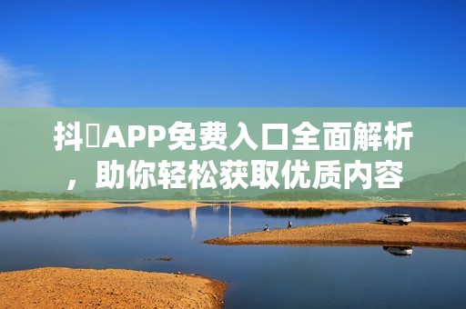 抖抈APP免费入口全面解析，助你轻松获取优质内容