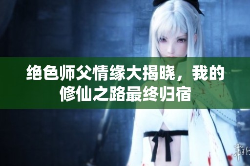 绝色师父情缘大揭晓，我的修仙之路最终归宿