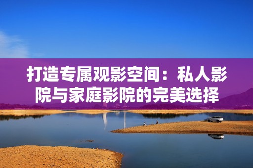 打造专属观影空间：私人影院与家庭影院的完美选择