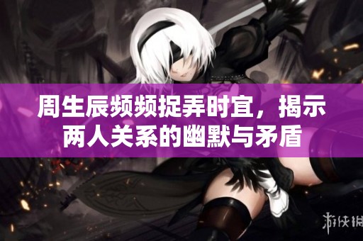 周生辰频频捉弄时宜，揭示两人关系的幽默与矛盾