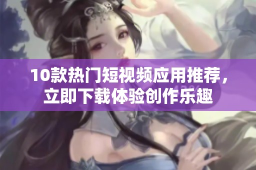 10款热门短视频应用推荐，立即下载体验创作乐趣