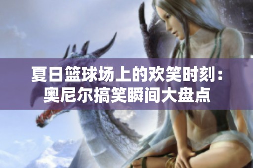 夏日篮球场上的欢笑时刻：奥尼尔搞笑瞬间大盘点