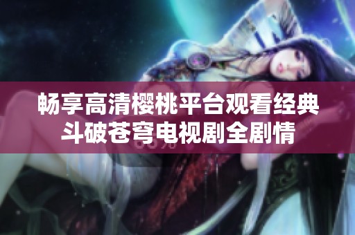 畅享高清樱桃平台观看经典斗破苍穹电视剧全剧情