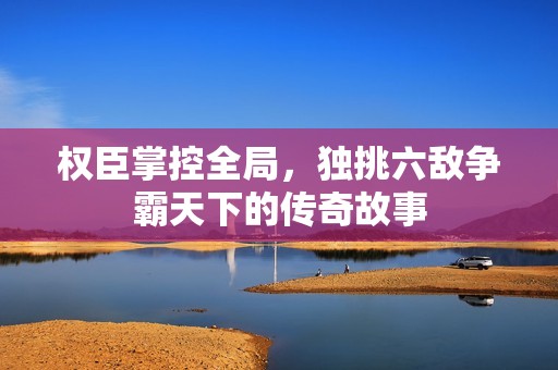 权臣掌控全局，独挑六敌争霸天下的传奇故事