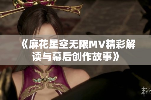 《麻花星空无限MV精彩解读与幕后创作故事》