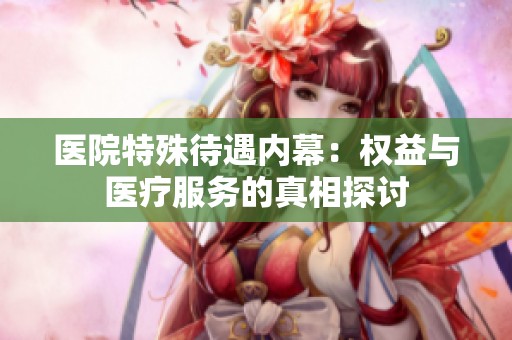 医院特殊待遇内幕：权益与医疗服务的真相探讨