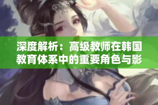 深度解析：高级教师在韩国教育体系中的重要角色与影响