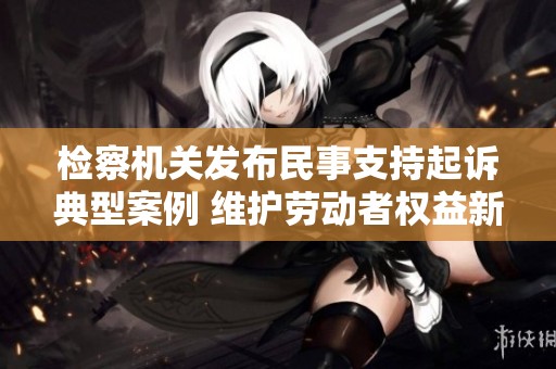 检察机关发布民事支持起诉典型案例 维护劳动者权益新举措