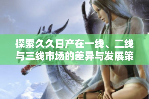 探索久久日产在一线、二线与三线市场的差异与发展策略
