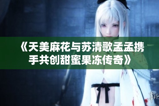 《天美麻花与苏清歌孟孟携手共创甜蜜果冻传奇》