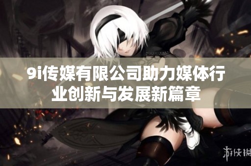 9i传媒有限公司助力媒体行业创新与发展新篇章