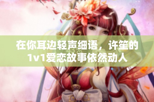 在你耳边轻声细语，许笙的1v1爱恋故事依然动人