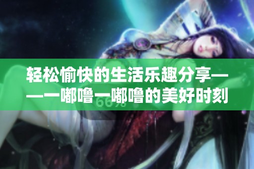 轻松愉快的生活乐趣分享——一嘟噜一嘟噜的美好时刻
