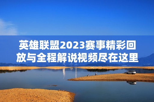 英雄联盟2023赛事精彩回放与全程解说视频尽在这里