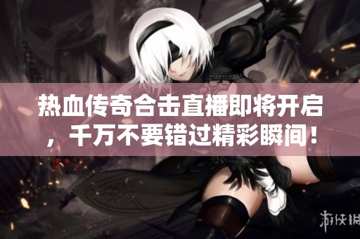 热血传奇合击直播即将开启，千万不要错过精彩瞬间！