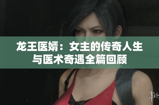 龙王医婿：女主的传奇人生与医术奇遇全篇回顾