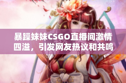 暴躁妹妹CSGO直播间激情四溢，引发网友热议和共鸣