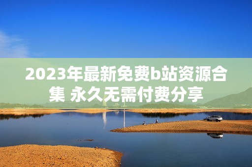 2023年最新免费b站资源合集 永久无需付费分享