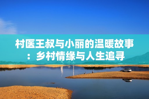 村医王叔与小丽的温暖故事：乡村情缘与人生追寻