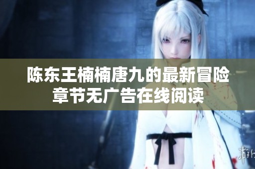 陈东王楠楠唐九的最新冒险章节无广告在线阅读