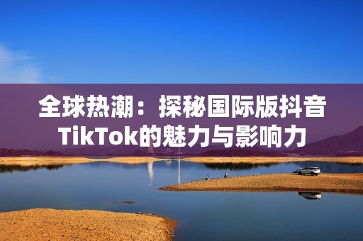 全球热潮：探秘国际版抖音TikTok的魅力与影响力