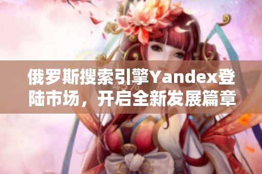俄罗斯搜索引擎Yandex登陆市场，开启全新发展篇章