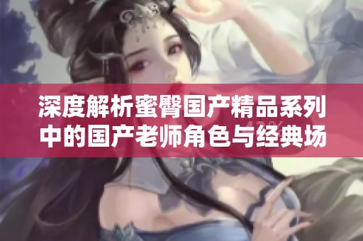 深度解析蜜臀国产精品系列中的国产老师角色与经典场景