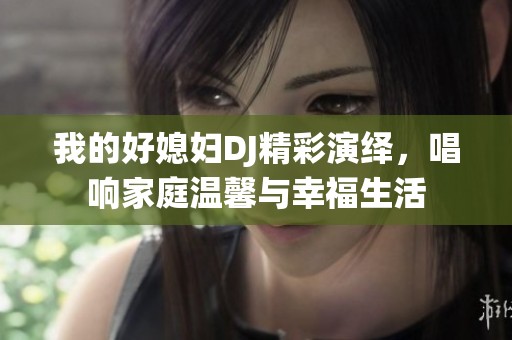 我的好媳妇DJ精彩演绎，唱响家庭温馨与幸福生活