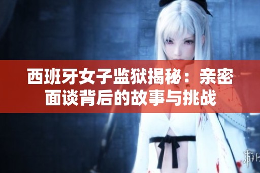西班牙女子监狱揭秘：亲密面谈背后的故事与挑战