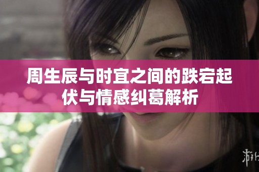 周生辰与时宜之间的跌宕起伏与情感纠葛解析