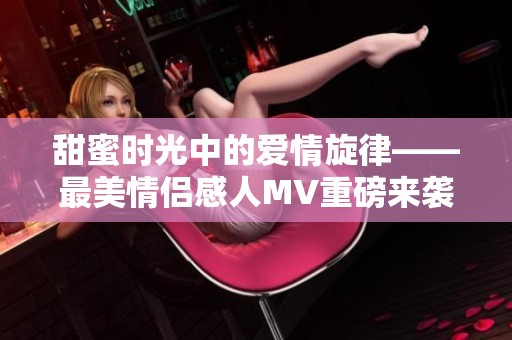 甜蜜时光中的爱情旋律——最美情侣感人MV重磅来袭