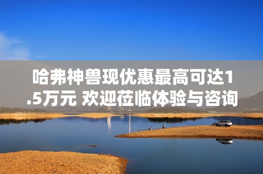 哈弗神兽现优惠最高可达1.5万元 欢迎莅临体验与咨询