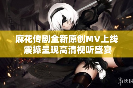 麻花传剧全新原创MV上线 震撼呈现高清视听盛宴